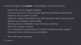 35
Create changes that sustain - Knowledge creating company
- Know-how is our biggest weapon
- If we succeed with continuously aligning ourselves regardless of
location, we can start to scale
- Pods can isolate themselves and self manage while receiving and
delivering changes to other Pods
- Writing culture will lead to asynchronous working
- RFC is our center of grow
- It is a transparent procedure to initiate change and get regular
improvements while staying consistent
- No more long meetings
 