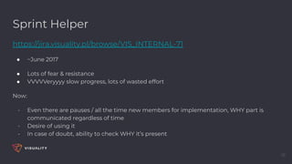 Sprint Helper
https://jira.visuality.pl/browse/VIS_INTERNAL-71
● ~June 2017
● Lots of fear & resistance
● VVVVVeryyyy slow progress, lots of wasted effort
Now:
- Even there are pauses / all the time new members for implementation, WHY part is
communicated regardless of time
- Desire of using it
- In case of doubt, ability to check WHY it’s present
38
 