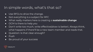 In simple words, what’s that so?
● Use RFCs to drive the change.
● Not everything is a subject for RFC
● What really matters here is creating a sustainable change
● OCM is there to help you
● Don’t write too much, write effective(draw is better). Always think,
what happens if there’ll be a new team member and reads that.
● Question: Is that clear enough?
● Push
● Be proud of your success
39
 