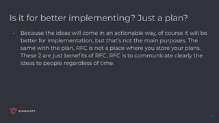 Is it for better implementing? Just a plan?
- Because the ideas will come in an actionable way, of course it will be
better for implementation, but that’s not the main purposes. The
same with the plan, RFC is not a place where you store your plans.
These 2 are just beneﬁts of RFC, RFC is to communicate clearly the
ideas to people regardless of time.
45
 