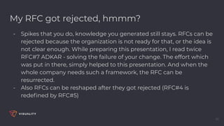 My RFC got rejected, hmmm?
- Spikes that you do, knowledge you generated still stays. RFCs can be
rejected because the organization is not ready for that, or the idea is
not clear enough. While preparing this presentation, I read twice
RFC#7 ADKAR - solving the failure of your change. The effort which
was put in there, simply helped to this presentation. And when the
whole company needs such a framework, the RFC can be
resurrected.
- Also RFCs can be reshaped after they got rejected (RFC#4 is
redeﬁned by RFC#5)
46
 