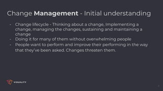9
Change Management - Initial understanding
- Change lifecycle - Thinking about a change, Implementing a
change, managing the changes, sustaining and maintaining a
change
- Doing it for many of them without overwhelming people
- People want to perform and improve their performing in the way
that they’ve been asked. Changes threaten them.
 