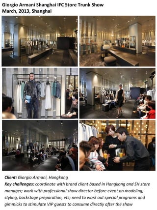 Giorgio Armani Shanghai IFC Store Trunk Show
March, 2013, Shanghai
Client: Giorgio Armani, Hongkong
Key challenges: coordinate with brand client based in Hongkong and SH store
manager; work with professional show director before event on modeling,
styling, backstage preparation, etc; need to work out special programs and
gimmicks to stimulate VIP guests to consume directly after the show
 