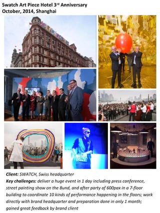 Swatch Art Piece Hotel 3rd
Anniversary
October, 2014, Shanghai
Client: SWATCH, Swiss headquarter
Key challenges: deliver a huge event in 1 day including press conference,
street painting show on the Bund, and after party of 600pax in a 7-floor
building to coordinate 10 kinds of performance happening in the floors; work
directly with brand headquarter and preparation done in only 1 month;
gained great feedback by brand client
 