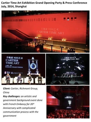 Cartier Time Art Exhibition Grand Opening Party & Press Conference
July, 2014, Shanghai
Client: Cartier, Richmont Group,
China
Key challenges: an artistic and
government background event done
with French Embassy for 20th
Anniversary with complicated
communication process with the
government
 