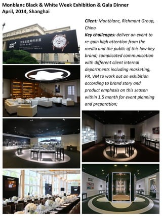 Monblanc Black & White Week Exhibition & Gala Dinner
April, 2014, Shanghai
Client: Montblanc, Richmont Group,
China
Key challenges: deliver an event to
re-gain high attention from the
media and the public of this low-key
brand; complicated communication
with different client internal
departments including marketing,
PR, VM to work out an exhibition
according to brand story and
product emphasis on this season
within 1.5 month for event planning
and preparation;
 