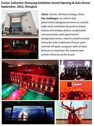 Cartier Collection Shenyang Exhibition Grand Opening & Gala Dinner
September, 2013, Shanghai
Client: Cartier, Richmont Group, China
Key challenges: an artistic and
government background event as a world-
wide series exhibition focused on brand
history and antique pieces; complicated
communication with government
background venue; need to combine brand
character with traditional Chinese style
and link VIP gala’s program with SY local
features to maximize the cultural and
artistic elements of the brand
 