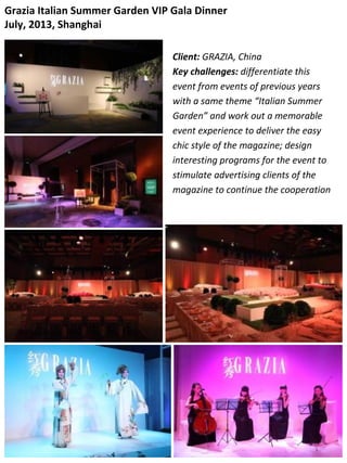 Grazia Italian Summer Garden VIP Gala Dinner
July, 2013, Shanghai
Client: GRAZIA, China
Key challenges: differentiate this
event from events of previous years
with a same theme “Italian Summer
Garden” and work out a memorable
event experience to deliver the easy
chic style of the magazine; design
interesting programs for the event to
stimulate advertising clients of the
magazine to continue the cooperation
 