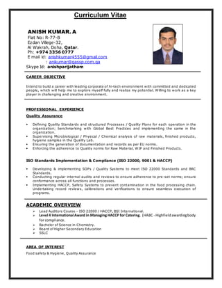 Curriculum Vitae
ANISH KUMAR. A
Flat No: R-77-B
Ezdan Villege-32,
Al Wakrah, Doha, Qatar.
Ph: +974 3356 0777
E mail id: anishkumar4555@gmail.com
: anikumar@qassp.com.qa
Skype Id: anishparijatham
CAREER OBJECTIVE
Intend to build a career with leading corporate of hi-tech environment with committed and dedicated
people, which will help me to explore myself fully and realize my potential. Willing to work as a key
player in challenging and creative environment.
PROFESSIONAL EXPERIENCE
Quality Assurance
 Defining Quality Standards and structured Processes / Quality Plans for each operation in the
organization; benchmarking with Global Best Practices and implementing the same in the
organization.
 Supervising Microbiological / Physical / Chemical analysis of raw materials, finished products,
hygiene samples in the Quality Lab.
 Ensuring the generation of documentation and records as per EU norms.
 Enforcing the adherence to Quality norms for Raw Material, WIP and Finished Products.
ISO Standards Implementation & Compliance (ISO 22000, 9001 & HACCP)
 Developing & implementing SOPs / Quality Systems to meet ISO 22000 Standards and BRC
Standards.
 Conducting regular internal audits and reviews to ensure adherence to pre -set norms; ensure
conformance across all functions and processes.
 Implementing HACCP, Safety Systems to prevent contamination in the food processing chain.
Undertaking record reviews, calibrations and verifications to ensure seamless execution of
programs.
ACADEMIC OVERVIEW
 Lead Auditors Course – ISO 22000 / HACCP, BSI International.
 Level 4 International Award in Managing HACCP for Catering. (HABC - Highfieldawardingbody
for compliance.
 Bachelor of Science in Chemistry.
 Board of Higher Secondary Education
 SSLC
AREA OF INTEREST
Food safety & Hygiene, Quality Assurance
 