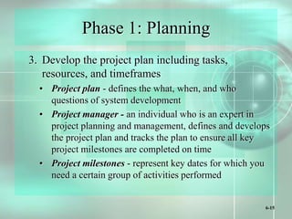 6-15
Phase 1: Planning
3. Develop the project plan including tasks,
resources, and timeframes
• Project plan - defines the what, when, and who
questions of system development
• Project manager - an individual who is an expert in
project planning and management, defines and develops
the project plan and tracks the plan to ensure all key
project milestones are completed on time
• Project milestones - represent key dates for which you
need a certain group of activities performed
 
