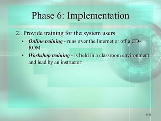 6-27
Phase 6: Implementation
2. Provide training for the system users
• Online training - runs over the Internet or off a CD-
ROM
• Workshop training - is held in a classroom environment
and lead by an instructor
 