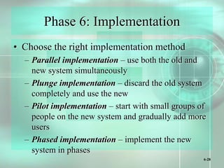 6-28
Phase 6: Implementation
• Choose the right implementation method
– Parallel implementation – use both the old and
new system simultaneously
– Plunge implementation – discard the old system
completely and use the new
– Pilot implementation – start with small groups of
people on the new system and gradually add more
users
– Phased implementation – implement the new
system in phases
 