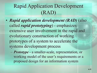 6-32
Rapid Application Development
(RAD)
• Rapid application development (RAD) (also
called rapid prototyping) - emphasizes
extensive user involvement in the rapid and
evolutionary construction of working
prototypes of a system to accelerate the
systems development process
– Prototype - a smaller-scale, representation, or
working model of the user’s requirements or a
proposed design for an information system
 