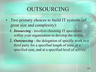 6-36
OUTSOURCING
• Two primary choices to build IT systems (of
great size and complexity):
1. Insourcing - involves choosing IT specialists
within your organization to develop the system
2. Outsourcing - the delegation of specific work to a
third party for a specified length of time, at a
specified cost, and at a specified level of service
 