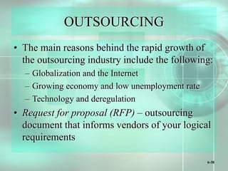 6-38
OUTSOURCING
• The main reasons behind the rapid growth of
the outsourcing industry include the following:
– Globalization and the Internet
– Growing economy and low unemployment rate
– Technology and deregulation
• Request for proposal (RFP) – outsourcing
document that informs vendors of your logical
requirements
 