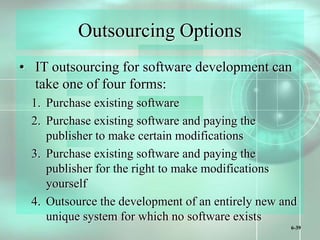 6-39
Outsourcing Options
• IT outsourcing for software development can
take one of four forms:
1. Purchase existing software
2. Purchase existing software and paying the
publisher to make certain modifications
3. Purchase existing software and paying the
publisher for the right to make modifications
yourself
4. Outsource the development of an entirely new and
unique system for which no software exists
 