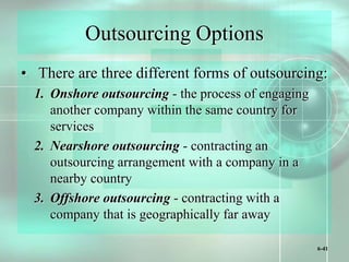 6-41
Outsourcing Options
• There are three different forms of outsourcing:
1. Onshore outsourcing - the process of engaging
another company within the same country for
services
2. Nearshore outsourcing - contracting an
outsourcing arrangement with a company in a
nearby country
3. Offshore outsourcing - contracting with a
company that is geographically far away
 