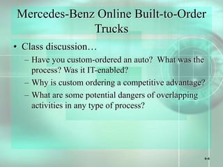 6-6
Mercedes-Benz Online Built-to-Order
Trucks
• Class discussion…
– Have you custom-ordered an auto? What was the
process? Was it IT-enabled?
– Why is custom ordering a competitive advantage?
– What are some potential dangers of overlapping
activities in any type of process?
 