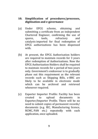 9
10. Simplification of procedures/processes,
digitisation and e-governance
(a) Under EPCG scheme, obtaining and
submitting a certificate from an independent
Chartered Engineer, confirming the use of
spares, tools, refractory and
catalysts imported for final redemption of
EPCG authorizations has been dispensed
with.
(b) At present, the EPCG Authorisation holders
are required to maintain records for 3 years
after redemption of Authorisations. Now the
EPCG Authorization Holders shall be required
to maintain records for a period of two years
only. Government’s endeavour is to gradually
phase out this requirement as the relevant
records such as Shipping Bills, e-BRC are
likely to be available in electronic mode
which can be archived and retrieved
whenever required.
(c) Exporter Importer Profile: Facility has been
created to upload documents in
Exporter/Importer Profile. There will be no
need to submit copies of permanent records/
documents (e.g. IEC, Manufacturing licence,
RCMC, PAN etc.) repeatedly with each
application, once uploaded.
 