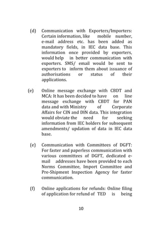10
(d) Communication with Exporters/Importers:
Certain information, like mobile number,
e-mail address etc. has been added as
mandatory fields, in IEC data base. This
information once provided by exporters,
would help in better communication with
exporters. SMS/ email would be sent to
exporters to inform them about issuance of
authorisations or status of their
applications.
(e) Online message exchange with CBDT and
MCA: It has been decided to have on line
message exchange with CBDT for PAN
data and with Ministry of Corporate
Affairs for CIN and DIN data. This integration
would obviate the need for seeking
information from IEC holders for subsequent
amendments/ updation of data in IEC data
base.
(e) Communication with Committees of DGFT:
For faster and paperless communication with
various committees of DGFT, dedicated e-
mail addresses have been provided to each
Norms Committee, Import Committee and
Pre-Shipment Inspection Agency for faster
communication.
(f) Online applications for refunds: Online filing
of application for refund of TED is being
 