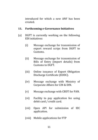 11
introduced for which a new ANF has been
created.
11. Forthcoming e-Governance Initiatives
(a) DGFT is currently working on the following
EDI initiatives:
(i) Message exchange for transmission of
export reward scrips from DGFT to
Customs.
(ii) Message exchange for transmission of
Bills of Entry (import details) from
Customs to DGFT.
(iii) Online issuance of Export Obligation
Discharge Certificate (EODC).
(iv) Message exchange with Ministry of
Corporate Affairs for CIN & DIN.
(v) Message exchange with CBDT for PAN.
(vi) Facility to pay application fee using
debit card / credit card.
(vii) Open API for submission of IEC
application.
(viii) Mobile applications for FTP
 