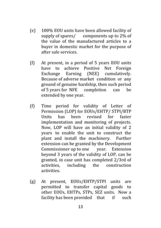 13
(e) 100% EOU units have been allowed facility of
supply of spares/ components up to 2% of
the value of the manufactured articles to a
buyer in domestic market for the purpose of
after sale services.
(f) At present, in a period of 5 years EOU units
have to achieve Positive Net Foreign
Exchange Earning (NEE) cumulatively.
Because of adverse market condition or any
ground of genuine hardship, then such period
of 5 years for NFE completion can be
extended by one year.
(f) Time period for validity of Letter of
Permission (LOP) for EOUs/EHTP/ STPI/BTP
Units has been revised for faster
implementation and monitoring of projects.
Now, LOP will have an initial validity of 2
years to enable the unit to construct the
plant and install the machinery. Further
extension can be granted by the Development
Commissioner up to one year. Extension
beyond 3 years of the validity of LOP, can be
granted, in case unit has completed 2/3rd of
activities, including the construction
activities.
(g) At present, EOUs/EHTP/STPI units are
permitted to transfer capital goods to
other EOUs, EHTPs, STPs, SEZ units. Now a
facility has been provided that if such
 
