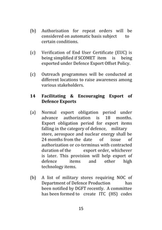 15
(b) Authorisation for repeat orders will be
considered on automatic basis subject to
certain conditions.
(c) Verification of End User Certificate (EUC) is
being simplified if SCOMET item is being
exported under Defence Export Offset Policy.
(c) Outreach programmes will be conducted at
different locations to raise awareness among
various stakeholders.
14 Facilitating & Encouraging Export of
Defence Exports
(a) Normal export obligation period under
advance authorization is 18 months.
Export obligation period for export items
falling in the category of defence, military
store, aerospace and nuclear energy shall be
24 months from the date of issue of
authorization or co-terminus with contracted
duration of the export order, whichever
is later. This provision will help export of
defence items and other high
technology items.
(b) A list of military stores requiring NOC of
Department of Defence Production has
been notified by DGFT recently. A committee
has been formed to create ITC (HS) codes
 