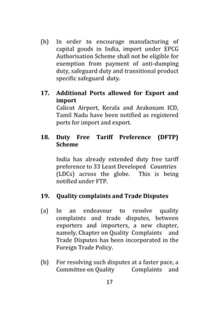17
(b) In order to encourage manufacturing of
capital goods in India, import under EPCG
Authorisation Scheme shall not be eligible for
exemption from payment of anti-dumping
duty, safeguard duty and transitional product
specific safeguard duty.
17. Additional Ports allowed for Export and
import
Calicut Airport, Kerala and Arakonam ICD,
Tamil Nadu have been notified as registered
ports for import and export.
18. Duty Free Tariff Preference (DFTP)
Scheme
India has already extended duty free tariff
preference to 33 Least Developed Countries
(LDCs) across the globe. This is being
notified under FTP.
19. Quality complaints and Trade Disputes
(a) In an endeavour to resolve quality
complaints and trade disputes, between
exporters and importers, a new chapter,
namely, Chapter on Quality Complaints and
Trade Disputes has been incorporated in the
Foreign Trade Policy.
(b) For resolving such disputes at a faster pace, a
Committee on Quality Complaints and
 