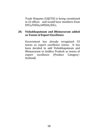 18
Trade Disputes (CQCTD) is being constituted
in 22 offices and would have members from
EPCs/FIEOs/APEDA/EICs.
20. Vishakhapatnam and Bhimavaram added
as Towns of Export Excellence
Government has already recognized 33
towns as export excellence towns. It has
been decided to add Vishakhapatnam and
Bhimavaram in Andhra Pradesh as towns of
export excellence (Product Category–
Seafood)
 