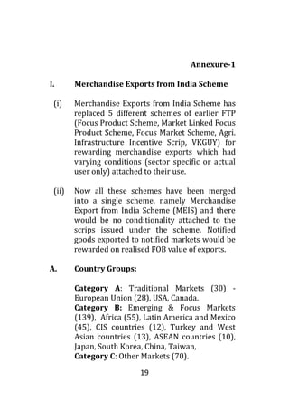 19
Annexure-1
I. Merchandise Exports from India Scheme
(i) Merchandise Exports from India Scheme has
replaced 5 different schemes of earlier FTP
(Focus Product Scheme, Market Linked Focus
Product Scheme, Focus Market Scheme, Agri.
Infrastructure Incentive Scrip, VKGUY) for
rewarding merchandise exports which had
varying conditions (sector specific or actual
user only) attached to their use.
(ii) Now all these schemes have been merged
into a single scheme, namely Merchandise
Export from India Scheme (MEIS) and there
would be no conditionality attached to the
scrips issued under the scheme. Notified
goods exported to notified markets would be
rewarded on realised FOB value of exports.
A. Country Groups:
Category A: Traditional Markets (30) -
European Union (28), USA, Canada.
Category B: Emerging & Focus Markets
(139), Africa (55), Latin America and Mexico
(45), CIS countries (12), Turkey and West
Asian countries (13), ASEAN countries (10),
Japan, South Korea, China, Taiwan,
Category C: Other Markets (70).
 