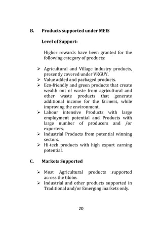 20
B. Products supported under MEIS
Level of Support:
Higher rewards have been granted for the
following category of products:
 Agricultural and Village industry products,
presently covered under VKGUY.
 Value added and packaged products.
 Eco-friendly and green products that create
wealth out of waste from agricultural and
other waste products that generate
additional income for the farmers, while
improving the environment.
 Labour intensive Products with large
employment potential and Products with
large number of producers and /or
exporters.
 Industrial Products from potential winning
sectors.
 Hi-tech products with high export earning
potential.
C. Markets Supported
 Most Agricultural products supported
across the Globe.
 Industrial and other products supported in
Traditional and/or Emerging markets only.
 