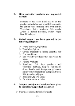 21
D. High potential products not supported
earlier:
Support to 852 Tariff lines that fit in the
product criteria but not provided support in
the earlier FTP. Includes lines from Fruits,
Vegetables, Dairy products, Oils meals,
Ayush & Herbal Products, Paper, Paper
Board Products.
E. Global support has been granted to the
following category:
 Fruits, Flowers, vegetables
 Tea Coffee, Spices
 Cereals preparation, shellac, Essential oils
 Processed foods,
 Eco Friendly products that add value to
waste
 Marine Products
 Handloom, Coir, Jute, products and
Technical Textiles, Carpets Handmade.
Other Textile and Readymade garments
have been supported for European Union,
USA, Canada and Japan.
 Handicraft, Sports Goods
 Furniture, wood articles
F. Support to major markets have been given
to the following product categories
 Pharmaceuticals, Herbals, Surgicals
 