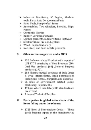 22
 Industrial Machinery, IC Engine, Machine
tools, Parts, Auto Components/Parts
 Hand Tools, Pumps of All Types
 Automobiles, Two wheelers, Bicycles, Ships,
Planes
 Chemicals, Plastics
 Rubber, Ceramic and Glass
 Leather garments, saddlery items, footwear
 Steel furniture, Prefabs, Lighters
 Wood , Paper, Stationary
 iron, steel, and base metals, products
G. Other sectors supported under MEIS
 352 Defence related Product with export of
US$ 17.7B consisting of Core Products (20),
Dual Use products (60) ,General Purpose
products (272).
 283 Pharmaceutical products of Bulk Drugs
& Drug Intermediates, Drug Formulations
Biologicals, Herbal, Surgicals, and Vaccines.
 96 lines of Environment related Goods,
Machinery, Equipment’s.
 49 lines where mandatory BIS standards are
prescribed.
 7 lines of Technical Textiles.
H. Participation in global value chain of the
items falling under the scheme:
 1725 lines of Intermediate Goods - These
goods become inputs in the manufacturing
 