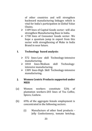 23
of other countries and will strengthen
backward manufacturing linkages which is
vital for India’s participation in Global Value
Chains.
 1109 lines of Capital Goods sector- will also
strengthen Manufacturing Base in India.
 1730 lines of Consumer Goods sector- We
hope a quantum jump in export from this
sector with strengthening of Make in India
Brand in near future.
I. Technology based analysis:
 572 lines-Low skill Technology-intensive
manufacturing.
 1010 lines-Medium skill Technology-
intensive manufacturing.
 1309 lines-High Skill Technology-intensive
manufacturing.
J. Women Centric Products supported under
MEIS
(a) Women workers constitute 52% of
plantation workers-203 lines of Tea Coffee,
Spices, Cashew.
(b) 69% of the aggregate female employment is
concentrated in the following sectors:
(i) Manufacture of other food products -
Jelly Confectionery, tomato ketchup,
 