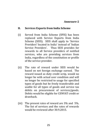 25
Annexure-2
II. Services Exports from India Scheme
(i) Served from India Scheme (SFIS) has been
replaced with Service Exports from India
Scheme (SEIS). SEIS shall apply to `Service
Providers’ located in India’ instead of `Indian
Service Providers’. Thus SEIS provides for
rewards to all Service providers of notified
services, who are providing services from
India, regardless of the constitution or profile
of the service provider.
(ii) The rate of reward under SEIS would be
based on net foreign exchange earned. The
reward issued as duty credit scrip, would no
longer be with actual user condition and will
no longer be restricted to usage for specified
types of goods but be freely transferable and
usable for all types of goods and service tax
debits on procurement of services/goods.
Debits would be eligible for CENVAT credit or
drawback.
(iii) The present rates of reward are 3% and 5%.
The list of services and the rates of rewards
would be reviewed after 30.9.2015.
 