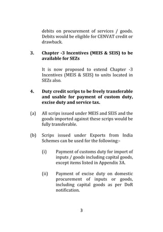 3
debits on procurement of services / goods.
Debits would be eligible for CENVAT credit or
drawback.
3. Chapter -3 Incentives (MEIS & SEIS) to be
available for SEZs
It is now proposed to extend Chapter -3
Incentives (MEIS & SEIS) to units located in
SEZs also.
4. Duty credit scrips to be freely transferable
and usable for payment of custom duty,
excise duty and service tax.
(a) All scrips issued under MEIS and SEIS and the
goods imported against these scrips would be
fully transferable.
(b) Scrips issued under Exports from India
Schemes can be used for the following:-
(i) Payment of customs duty for import of
inputs / goods including capital goods,
except items listed in Appendix 3A.
(ii) Payment of excise duty on domestic
procurement of inputs or goods,
including capital goods as per DoR
notification.
 