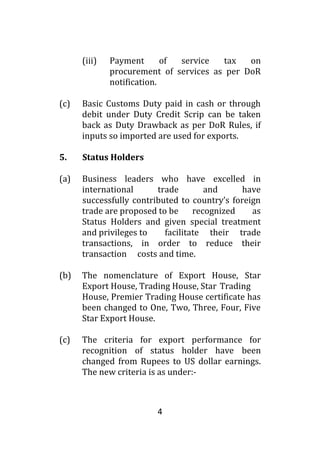4
(iii) Payment of service tax on
procurement of services as per DoR
notification.
(c) Basic Customs Duty paid in cash or through
debit under Duty Credit Scrip can be taken
back as Duty Drawback as per DoR Rules, if
inputs so imported are used for exports.
5. Status Holders
(a) Business leaders who have excelled in
international trade and have
successfully contributed to country’s foreign
trade are proposed to be recognized as
Status Holders and given special treatment
and privileges to facilitate their trade
transactions, in order to reduce their
transaction costs and time.
(b) The nomenclature of Export House, Star
Export House, Trading House, Star Trading
House, Premier Trading House certificate has
been changed to One, Two, Three, Four, Five
Star Export House.
(c) The criteria for export performance for
recognition of status holder have been
changed from Rupees to US dollar earnings.
The new criteria is as under:-
 