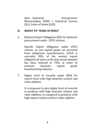 6
their Industrial Entrepreneur
Memorandum (IEM) / Industrial Licence
(IL)/ Letter of Intent (LOI).
B. BOOST TO "MAKE IN INDIA"
6. Reduced Export Obligation (EO) for domestic
procurement under EPCG scheme:
Specific Export Obligation under EPCG
scheme, in case capital goods are procured
from indigenous manufacturers, which is
currently 90% of the normal export
obligation (6 times at the duty saved amount)
has been reduced to 75%, in order to
promote domestic capital goods
manufacturing industry.
7. Higher level of rewards under MEIS for
export items with high domestic content and
value addition.
It is proposed to give higher level of rewards
to products with high domestic content and
value addition, as compared to products with
high import content and less value addition.
 