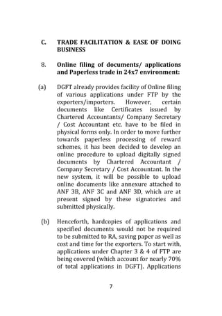 7
C. TRADE FACILITATION & EASE OF DOING
BUSINESS
8. Online filing of documents/ applications
and Paperless trade in 24x7 environment:
(a) DGFT already provides facility of Online filing
of various applications under FTP by the
exporters/importers. However, certain
documents like Certificates issued by
Chartered Accountants/ Company Secretary
/ Cost Accountant etc. have to be filed in
physical forms only. In order to move further
towards paperless processing of reward
schemes, it has been decided to develop an
online procedure to upload digitally signed
documents by Chartered Accountant /
Company Secretary / Cost Accountant. In the
new system, it will be possible to upload
online documents like annexure attached to
ANF 3B, ANF 3C and ANF 3D, which are at
present signed by these signatories and
submitted physically.
(b) Henceforth, hardcopies of applications and
specified documents would not be required
to be submitted to RA, saving paper as well as
cost and time for the exporters. To start with,
applications under Chapter 3 & 4 of FTP are
being covered (which account for nearly 70%
of total applications in DGFT). Applications
 