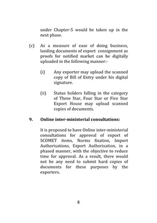 8
under Chapter-5 would be taken up in the
next phase.
(c) As a measure of ease of doing business,
landing documents of export consignment as
proofs for notified market can be digitally
uploaded in the following manner:-
(i) Any exporter may upload the scanned
copy of Bill of Entry under his digital
signature.
(ii) Status holders falling in the category
of Three Star, Four Star or Five Star
Export House may upload scanned
copies of documents.
9. Online inter-ministerial consultations:
It is proposed to have Online inter-ministerial
consultations for approval of export of
SCOMET items, Norms fixation, Import
Authorisations, Export Authorisation, in a
phased manner, with the objective to reduce
time for approval. As a result, there would
not be any need to submit hard copies of
documents for these purposes by the
exporters.
 