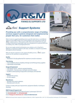 Providing you with a comprehensive range of building
services support systems designed and engineered by
people that care, for customers that matter.
When it comes to supporting building services upon flat roofs, there is a cost effective
solution to hand. R&M Fixings Ltd are working together with Pump House to offer the
support systems. These purpose made, robust and versatile frames are used
to support anything from lightweight cable trays and pipework to condensers/VRV units,
air handling units, chillers or packaged plantrooms.
We can even supply standard and bespoke access solutions such as Step-Over’s,
Walkways or maintenance platforms with steps, cat-ladders or companion way ladders
all designed to British Standards.
With over 20 years’ experience in the support of building services, support
systems are the substitute to costly alternatives.
Quality
• Metalwork is hot dip galvanised for maximum corrosion resistance.
Time Saving
• Fast installations due to simplicity of design and all fixings being supplied.
• Lightweight and portable.
Design & Engineered
• CAD design service - industry standard detailing.
• Calculations - foot pressures, roof loads and wind analysis.
• Excellent understanding of typical flat roof designs and materials.
Support
• Detailed site surveys.
• On-site support.
Manufacture
• Bespoke and custom solutions.
• Manufactured in the UK.
Contact us today with your requirements, equipment details or roof layout
drawings.
R&M Fixings & Supports Ltd
Unit 6, Central Trading Estate, Marine Parade, Southampton SO14 5JP
Tel: 023 8038 6800 Fax: 023 8038 6808
Email: fixings@rm-electrical.com www.rm-electrical.com
R&M Electrical Group Limited is registered in England and Wales No. 2218034. Registered office: Units 1 & 2 362 Spring Road, Southampton, SO19 2PB, Hampshire
Support Systems
 