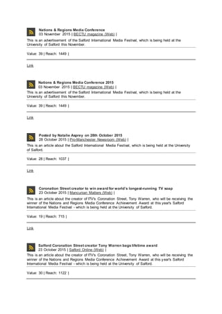 Nations & Regions Media Conference
03 November 2015 | BECTU magazine (Web) |
This is an advertisement of the Salford International Media Festival, which is being held at the
University of Salford this November.
Value: 39 | Reach: 1449 |
Link
Nations & Regions Media Conference 2015
03 November 2015 | BECTU magazine (Web) |
This is an advertisement of the Salford International Media Festival, which is being held at the
University of Salford this November.
Value: 39 | Reach: 1449 |
Link
Posted by Natalie Asprey on 28th October 2015
28 October 2015 | Pro-Manchester Newsroom (Web) |
This is an article about the Salford International Media Festival, which is being held at the University
of Salford.
Value: 28 | Reach: 1037 |
Link
Coronation Street creator to win award for world’s longest-running TV soap
23 October 2015 | Mancunian Matters (Web) |
This is an article about the creator of ITV's Coronation Street, Tony Warren, who will be receiving the
winner of the Nations and Regions Media Conference Achievement Award at this year's Salford
International Media Festival - which is being held at the University of Salford.
Value: 19 | Reach: 715 |
Link
Salford Coronation Street creator Tony Warren bags lifetime award
23 October 2015 | Salford Online (Web) |
This is an article about the creator of ITV's Coronation Street, Tony Warren, who will be receiving the
winner of the Nations and Regions Media Conference Achievement Award at this year's Salford
International Media Festival - which is being held at the University of Salford.
Value: 30 | Reach: 1122 |
 