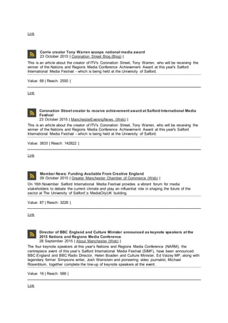 Link
Corrie creator Tony Warren scoops national media award
23 October 2015 | Coronation Street Blog (Blog) |
This is an article about the creator of ITV's Coronation Street, Tony Warren, who will be receiving the
winner of the Nations and Regions Media Conference Achievement Award at this year's Salford
International Media Festival - which is being held at the University of Salford.
Value: 68 | Reach: 2550 |
Link
Coronation Street creator to receive achievement award at Salford International Media
Festival
23 October 2015 | ManchesterEveningNews (Web) |
This is an article about the creator of ITV's Coronation Street, Tony Warren, who will be receiving the
winner of the Nations and Regions Media Conference Achievement Award at this year's Salford
International Media Festival - which is being held at the University of Salford.
Value: 3833 | Reach: 142822 |
Link
Member News: Funding Available From Creative England
09 October 2015 | Greater Manchester Chamber of Commerce (Web) |
On 16th November Salford International Media Festival provides a vibrant forum for media
stakeholders to debate the current climate and play an influential role in shaping the future of the
sector at The University of Salford’;s MediaCityUK building.
Value: 87 | Reach: 3228 |
Link
Director of BBC England and Culture Minister announced as keynote speakers at the
2015 Nations and Regions Media Conference
28 September 2015 | About Manchester (Web) |
The four keynote speakers at this year’s Nations and Regions Media Conference (NARM), the
centrepiece event of this year’s Salford International Media Festival (SIMF), have been announced.
BBC England and BBC Radio Director, Helen Boaden and Culture Minister, Ed Vaizey MP, along with
legendary former Simpsons writer, Josh Weinstein and pioneering video journalist, Michael
Rosenblum, together complete the line-up of keynote speakers at the event.
Value: 16 | Reach: 588 |
Link
 