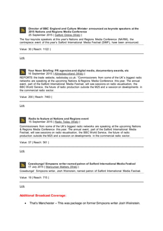 Director of BBC England and Culture Minister announced as keynote speakers at the
2015 Nations and Regions Media Conference
25 September 2015 | Salford Online (Web) |
The four keynote speakers at this year’s Nations and Regions Media Conference (NARM), the
centrepiece event of this year’s Salford International Media Festival (SIMF), have been announced.
Value: 30 | Reach: 1122 |
Link
Your Noon Briefing: PR agenciesand digital media, documentary awards, etc
16 September 2015 | Allmediascotland (Web) |
REPORTS the trade website, radiotoday.co.uk: “Commissioners from some of the UK’s biggest radio
networks are speaking at the upcoming Nations & Regions Media Conference this year. The annual
event, part of the Salford International Media Festival, will see sessions on radio visualisation, the
BBC World Service, the future of radio production outside the M25 and a session on developments in
the commercial radio sector.
Value: 200 | Reach: 7463 |
Link
Radio to feature at Nations and Regions event
15 September 2015 | Radio Today (Web) |
Commissioners from some of the UK’s biggest radio networks are speaking at the upcoming Nations
& Regions Media Conference this year. The annual event, part of the Salford International Media
Festival, will see sessions on radio visualisation, the BBC World Service, the future of radio
production outside the M25 and a session on developments in the commercial radio sector.
Value: 57 | Reach: 561 |
Link
Cowabunga! Simpsons writer named patron of Salford International Media Festival
17 July 2015 | Mancunian Matters (Web) |
Cowabunga! Simpsons writer, Josh Weinstein, named patron of Salford International Media Festival.
Value: 19 | Reach: 715 |
Link
Additional Broadcast Coverage:
 That’s Manchester – This was package on former Simpsons writer Josh Weinstein.
 