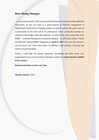 Dear Hiring Manager
As my resume briefly clarify my data and information, this letter provides additional
information. In fact, my hope is a good position in financial management in
Multinational Corporation or leading company, in order to achieve this goal I must be
a professional in this field and to be professional I must continually develop my
experience, knowledge, skills and capacities. To achieve that, I have started the study
CMA®
- Certified Management Accountant program - in self-study manner. Finally
and officially I gained CMA®
designation on April 27, 2015. However, this success is
not all success and I have many plans. In addition, I still working to develop and
improve myself constantly.
Finally, I wish that my current experience, knowledge and skills meets your
requirements; if you want any further info please contact me (contact details available
in my resume).
Regards and thank you for your time.
Mostafa Ahmed, CMA®
 