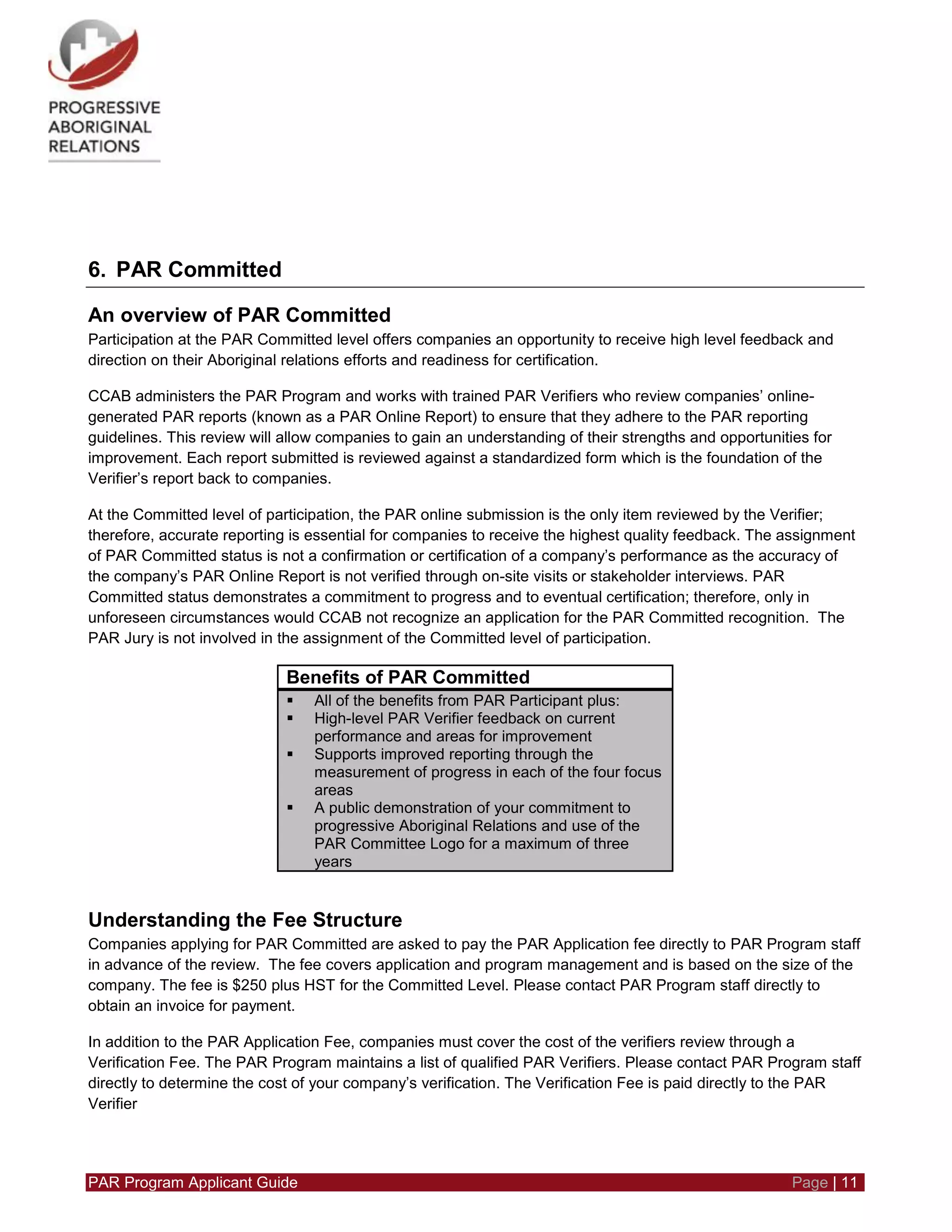 PAR Program Applicant Guide Page | 11
6. PAR Committed
An overview of PAR Committed
Participation at the PAR Committed level offers companies an opportunity to receive high level feedback and
direction on their Aboriginal relations efforts and readiness for certification.
CCAB administers the PAR Program and works with trained PAR Verifiers who review companies’ online-
generated PAR reports (known as a PAR Online Report) to ensure that they adhere to the PAR reporting
guidelines. This review will allow companies to gain an understanding of their strengths and opportunities for
improvement. Each report submitted is reviewed against a standardized form which is the foundation of the
Verifier’s report back to companies.
At the Committed level of participation, the PAR online submission is the only item reviewed by the Verifier;
therefore, accurate reporting is essential for companies to receive the highest quality feedback. The assignment
of PAR Committed status is not a confirmation or certification of a company’s performance as the accuracy of
the company’s PAR Online Report is not verified through on-site visits or stakeholder interviews. PAR
Committed status demonstrates a commitment to progress and to eventual certification; therefore, only in
unforeseen circumstances would CCAB not recognize an application for the PAR Committed recognition. The
PAR Jury is not involved in the assignment of the Committed level of participation.
Benefits of PAR Committed
 All of the benefits from PAR Participant plus:
 High-level PAR Verifier feedback on current
performance and areas for improvement
 Supports improved reporting through the
measurement of progress in each of the four focus
areas
 A public demonstration of your commitment to
progressive Aboriginal Relations and use of the
PAR Committee Logo for a maximum of three
years
Understanding the Fee Structure
Companies applying for PAR Committed are asked to pay the PAR Application fee directly to PAR Program staff
in advance of the review. The fee covers application and program management and is based on the size of the
company. The fee is $250 plus HST for the Committed Level. Please contact PAR Program staff directly to
obtain an invoice for payment.
In addition to the PAR Application Fee, companies must cover the cost of the verifiers review through a
Verification Fee. The PAR Program maintains a list of qualified PAR Verifiers. Please contact PAR Program staff
directly to determine the cost of your company’s verification. The Verification Fee is paid directly to the PAR
Verifier
 