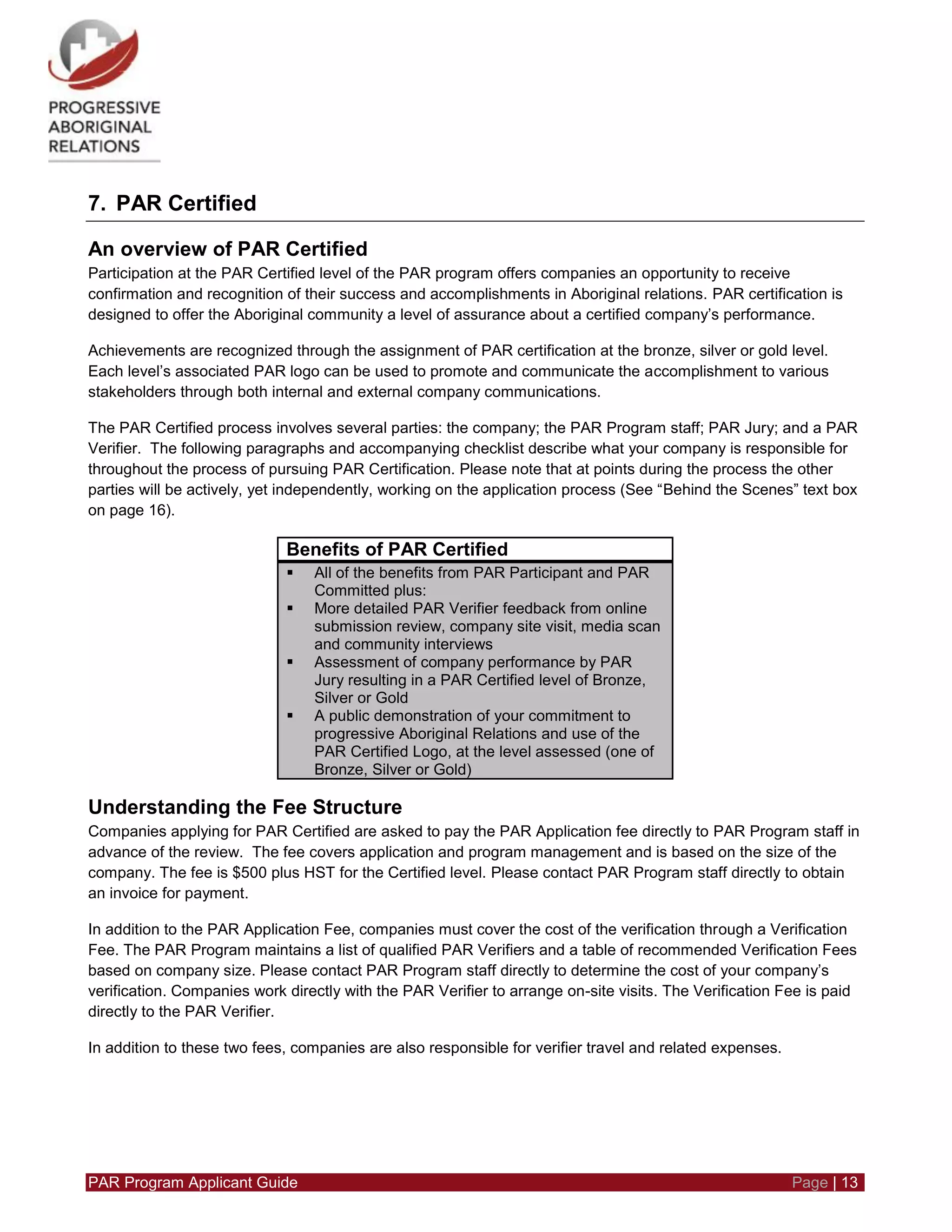 PAR Program Applicant Guide Page | 13
7. PAR Certified
An overview of PAR Certified
Participation at the PAR Certified level of the PAR program offers companies an opportunity to receive
confirmation and recognition of their success and accomplishments in Aboriginal relations. PAR certification is
designed to offer the Aboriginal community a level of assurance about a certified company’s performance.
Achievements are recognized through the assignment of PAR certification at the bronze, silver or gold level.
Each level’s associated PAR logo can be used to promote and communicate the accomplishment to various
stakeholders through both internal and external company communications.
The PAR Certified process involves several parties: the company; the PAR Program staff; PAR Jury; and a PAR
Verifier. The following paragraphs and accompanying checklist describe what your company is responsible for
throughout the process of pursuing PAR Certification. Please note that at points during the process the other
parties will be actively, yet independently, working on the application process (See “Behind the Scenes” text box
on page 16).
Benefits of PAR Certified
 All of the benefits from PAR Participant and PAR
Committed plus:
 More detailed PAR Verifier feedback from online
submission review, company site visit, media scan
and community interviews
 Assessment of company performance by PAR
Jury resulting in a PAR Certified level of Bronze,
Silver or Gold
 A public demonstration of your commitment to
progressive Aboriginal Relations and use of the
PAR Certified Logo, at the level assessed (one of
Bronze, Silver or Gold)
Understanding the Fee Structure
Companies applying for PAR Certified are asked to pay the PAR Application fee directly to PAR Program staff in
advance of the review. The fee covers application and program management and is based on the size of the
company. The fee is $500 plus HST for the Certified level. Please contact PAR Program staff directly to obtain
an invoice for payment.
In addition to the PAR Application Fee, companies must cover the cost of the verification through a Verification
Fee. The PAR Program maintains a list of qualified PAR Verifiers and a table of recommended Verification Fees
based on company size. Please contact PAR Program staff directly to determine the cost of your company’s
verification. Companies work directly with the PAR Verifier to arrange on-site visits. The Verification Fee is paid
directly to the PAR Verifier.
In addition to these two fees, companies are also responsible for verifier travel and related expenses.
 