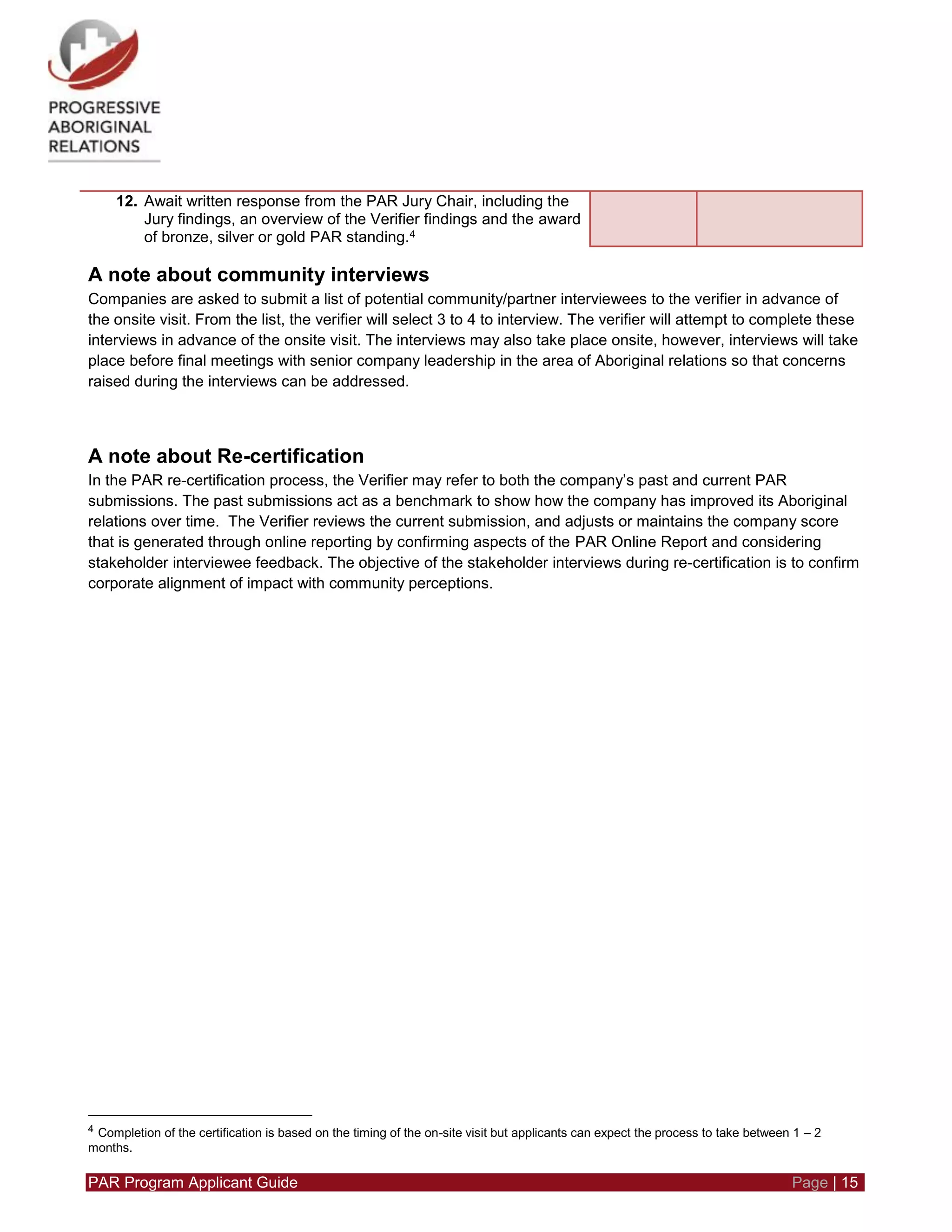 PAR Program Applicant Guide Page | 15
12. Await written response from the PAR Jury Chair, including the
Jury findings, an overview of the Verifier findings and the award
of bronze, silver or gold PAR standing.4
A note about community interviews
Companies are asked to submit a list of potential community/partner interviewees to the verifier in advance of
the onsite visit. From the list, the verifier will select 3 to 4 to interview. The verifier will attempt to complete these
interviews in advance of the onsite visit. The interviews may also take place onsite, however, interviews will take
place before final meetings with senior company leadership in the area of Aboriginal relations so that concerns
raised during the interviews can be addressed.
A note about Re-certification
In the PAR re-certification process, the Verifier may refer to both the company’s past and current PAR
submissions. The past submissions act as a benchmark to show how the company has improved its Aboriginal
relations over time. The Verifier reviews the current submission, and adjusts or maintains the company score
that is generated through online reporting by confirming aspects of the PAR Online Report and considering
stakeholder interviewee feedback. The objective of the stakeholder interviews during re-certification is to confirm
corporate alignment of impact with community perceptions.
4 Completion of the certification is based on the timing of the on-site visit but applicants can expect the process to take between 1 – 2
months.
 