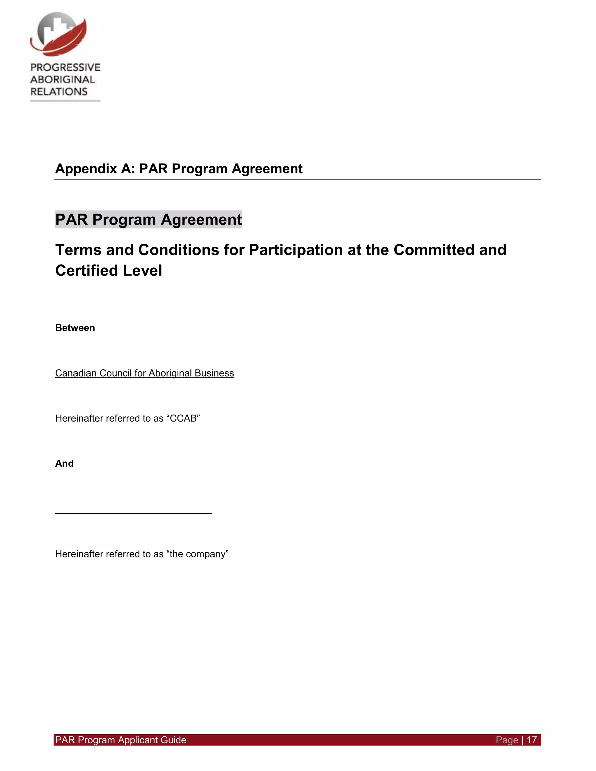PAR Program Applicant Guide Page | 17
Appendix A: PAR Program Agreement
PAR Program Agreement
Terms and Conditions for Participation at the Committed and
Certified Level
Between
Canadian Council for Aboriginal Business
Hereinafter referred to as “CCAB”
And
_____________________________
Hereinafter referred to as “the company”
 