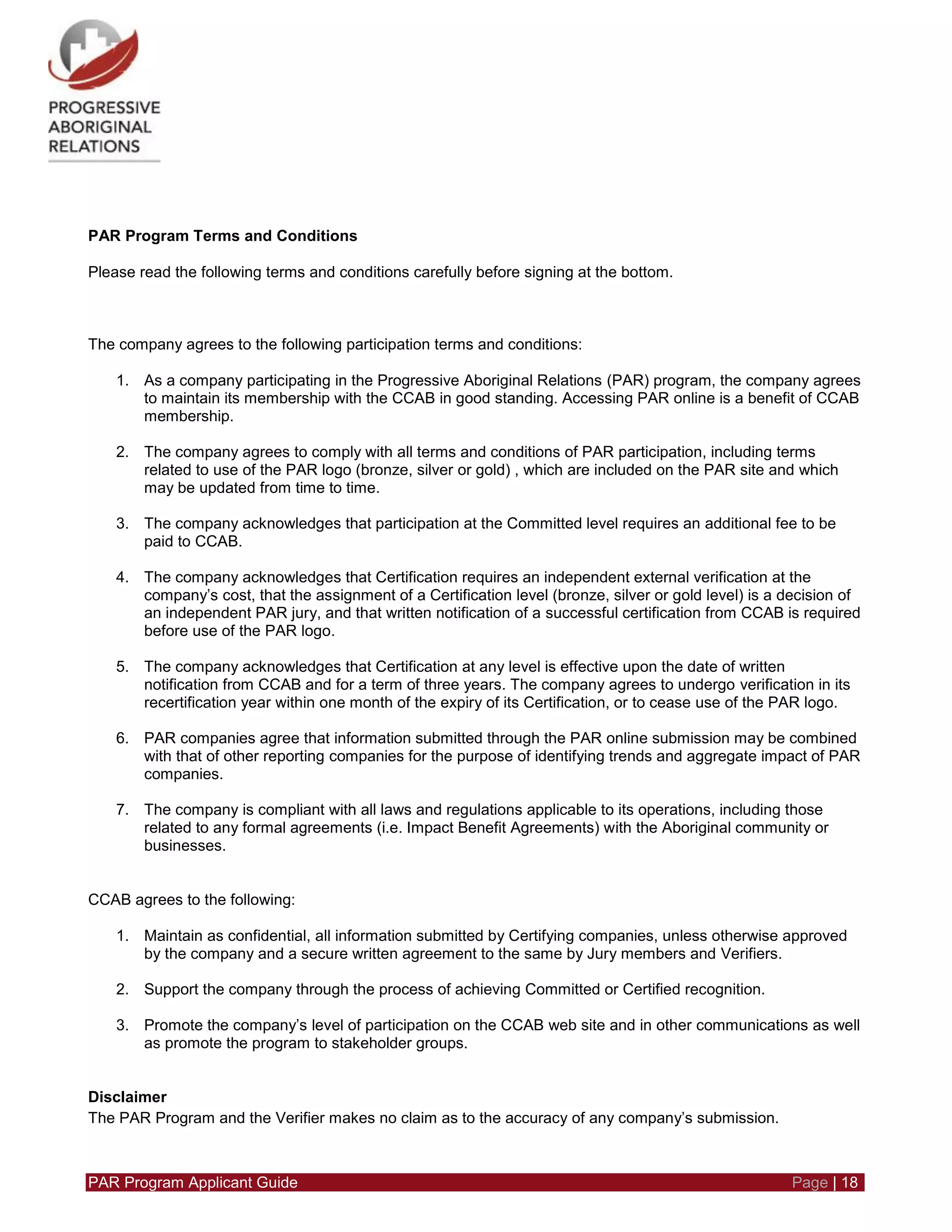 PAR Program Applicant Guide Page | 18
PAR Program Terms and Conditions
Please read the following terms and conditions carefully before signing at the bottom.
The company agrees to the following participation terms and conditions:
1. As a company participating in the Progressive Aboriginal Relations (PAR) program, the company agrees
to maintain its membership with the CCAB in good standing. Accessing PAR online is a benefit of CCAB
membership.
2. The company agrees to comply with all terms and conditions of PAR participation, including terms
related to use of the PAR logo (bronze, silver or gold) , which are included on the PAR site and which
may be updated from time to time.
3. The company acknowledges that participation at the Committed level requires an additional fee to be
paid to CCAB.
4. The company acknowledges that Certification requires an independent external verification at the
company’s cost, that the assignment of a Certification level (bronze, silver or gold level) is a decision of
an independent PAR jury, and that written notification of a successful certification from CCAB is required
before use of the PAR logo.
5. The company acknowledges that Certification at any level is effective upon the date of written
notification from CCAB and for a term of three years. The company agrees to undergo verification in its
recertification year within one month of the expiry of its Certification, or to cease use of the PAR logo.
6. PAR companies agree that information submitted through the PAR online submission may be combined
with that of other reporting companies for the purpose of identifying trends and aggregate impact of PAR
companies.
7. The company is compliant with all laws and regulations applicable to its operations, including those
related to any formal agreements (i.e. Impact Benefit Agreements) with the Aboriginal community or
businesses.
CCAB agrees to the following:
1. Maintain as confidential, all information submitted by Certifying companies, unless otherwise approved
by the company and a secure written agreement to the same by Jury members and Verifiers.
2. Support the company through the process of achieving Committed or Certified recognition.
3. Promote the company’s level of participation on the CCAB web site and in other communications as well
as promote the program to stakeholder groups.
Disclaimer
The PAR Program and the Verifier makes no claim as to the accuracy of any company’s submission.
 